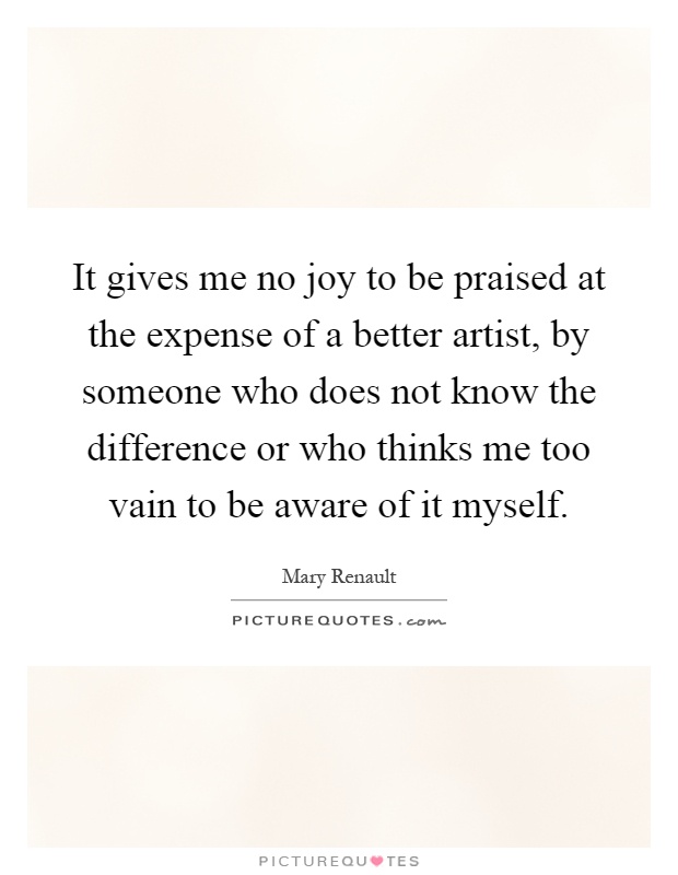 It gives me no joy to be praised at the expense of a better artist, by someone who does not know the difference or who thinks me too vain to be aware of it myself Picture Quote #1