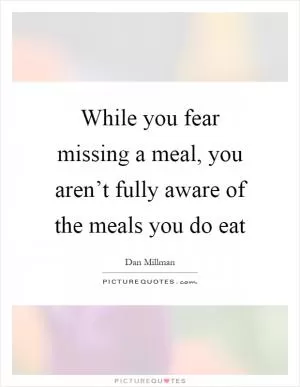 While you fear missing a meal, you aren’t fully aware of the meals you do eat Picture Quote #1