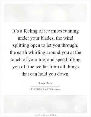 It’s a feeling of ice miles running under your blades, the wind splitting open to let you through, the earth whirling around you at the touch of your toe, and speed lifting you off the ice far from all things that can hold you down Picture Quote #1