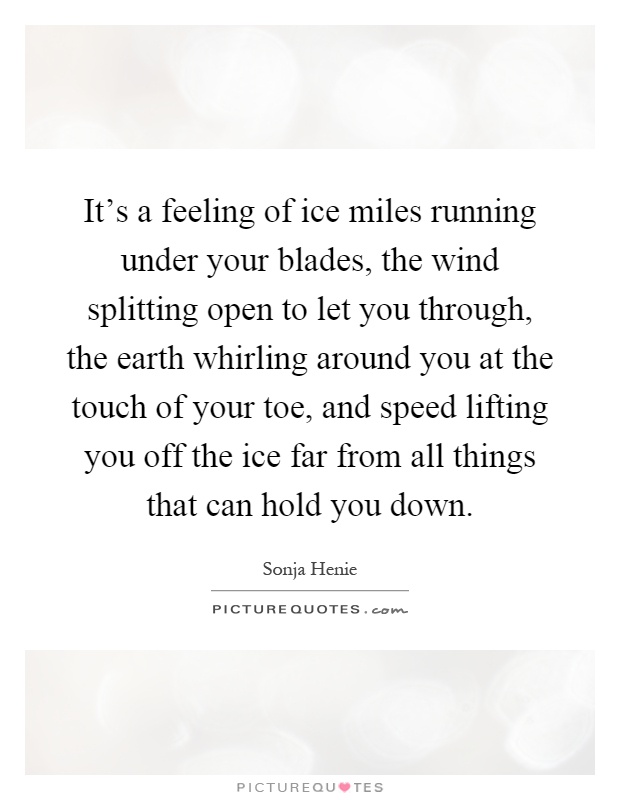 It's a feeling of ice miles running under your blades, the wind splitting open to let you through, the earth whirling around you at the touch of your toe, and speed lifting you off the ice far from all things that can hold you down Picture Quote #1