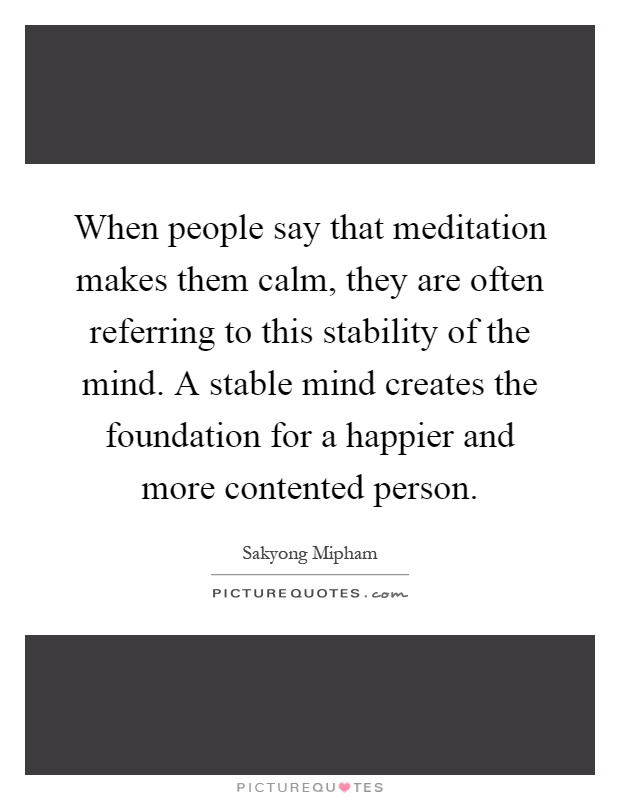 When people say that meditation makes them calm, they are often referring to this stability of the mind. A stable mind creates the foundation for a happier and more contented person Picture Quote #1