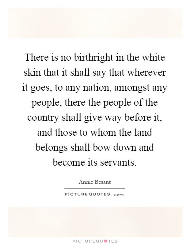 There is no birthright in the white skin that it shall say that wherever it goes, to any nation, amongst any people, there the people of the country shall give way before it, and those to whom the land belongs shall bow down and become its servants Picture Quote #1