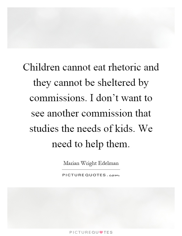 Children cannot eat rhetoric and they cannot be sheltered by commissions. I don't want to see another commission that studies the needs of kids. We need to help them Picture Quote #1