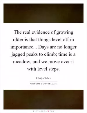The real evidence of growing older is that things level off in importance... Days are no longer jagged peaks to climb; time is a meadow, and we move over it with level steps Picture Quote #1