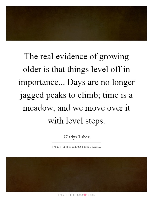 The real evidence of growing older is that things level off in importance... Days are no longer jagged peaks to climb; time is a meadow, and we move over it with level steps Picture Quote #1