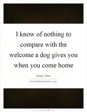 I know of nothing to compare with the welcome a dog gives you when you come home Picture Quote #1