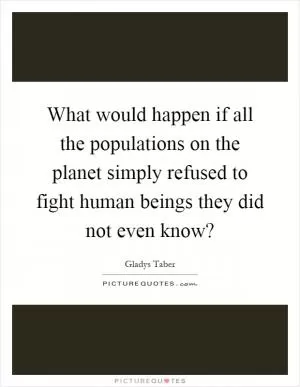 What would happen if all the populations on the planet simply refused to fight human beings they did not even know? Picture Quote #1