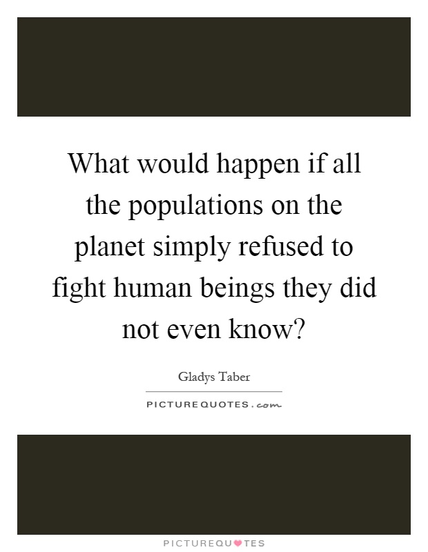 What would happen if all the populations on the planet simply refused to fight human beings they did not even know? Picture Quote #1