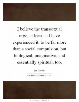I believe the transsexual urge, at least as I have experienced it, to be far more than a social compulsion, but biological, imaginative, and essentially spiritual, too Picture Quote #1