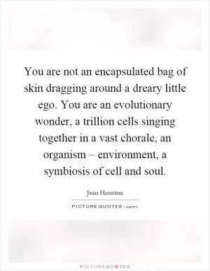 You are not an encapsulated bag of skin dragging around a dreary little ego. You are an evolutionary wonder, a trillion cells singing together in a vast chorale, an organism – environment, a symbiosis of cell and soul Picture Quote #1