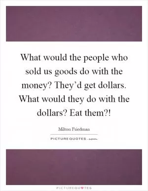 What would the people who sold us goods do with the money? They’d get dollars. What would they do with the dollars? Eat them?! Picture Quote #1