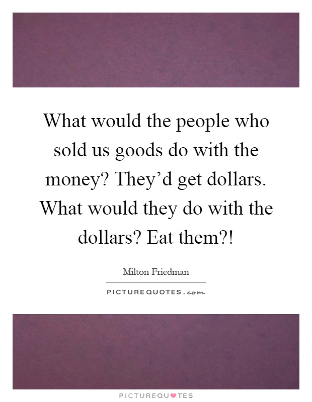 What would the people who sold us goods do with the money? They'd get dollars. What would they do with the dollars? Eat them?! Picture Quote #1