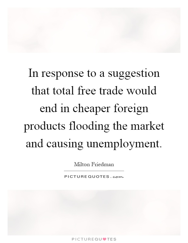 In response to a suggestion that total free trade would end in cheaper foreign products flooding the market and causing unemployment Picture Quote #1
