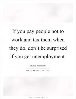 If you pay people not to work and tax them when they do, don’t be surprised if you get unemployment Picture Quote #1