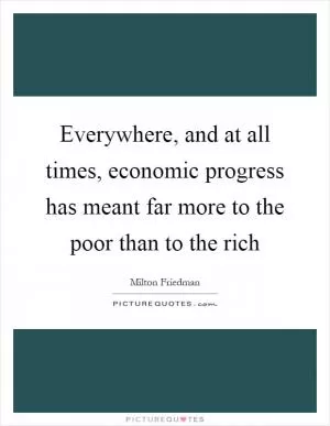 Everywhere, and at all times, economic progress has meant far more to the poor than to the rich Picture Quote #1