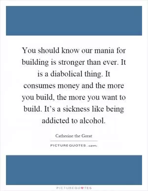 You should know our mania for building is stronger than ever. It is a diabolical thing. It consumes money and the more you build, the more you want to build. It’s a sickness like being addicted to alcohol Picture Quote #1
