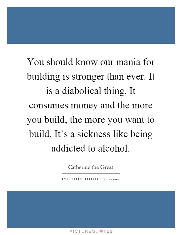 You should know our mania for building is stronger than ever. It is a diabolical thing. It consumes money and the more you build, the more you want to build. It's a sickness like being addicted to alcohol Picture Quote #1