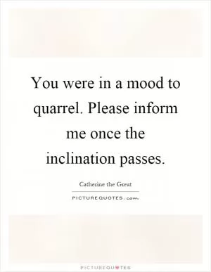 You were in a mood to quarrel. Please inform me once the inclination passes Picture Quote #1