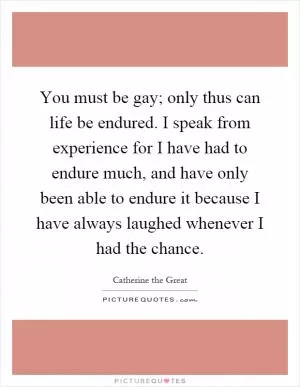 You must be gay; only thus can life be endured. I speak from experience for I have had to endure much, and have only been able to endure it because I have always laughed whenever I had the chance Picture Quote #1