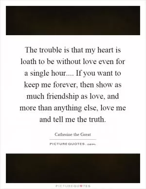 The trouble is that my heart is loath to be without love even for a single hour.... If you want to keep me forever, then show as much friendship as love, and more than anything else, love me and tell me the truth Picture Quote #1