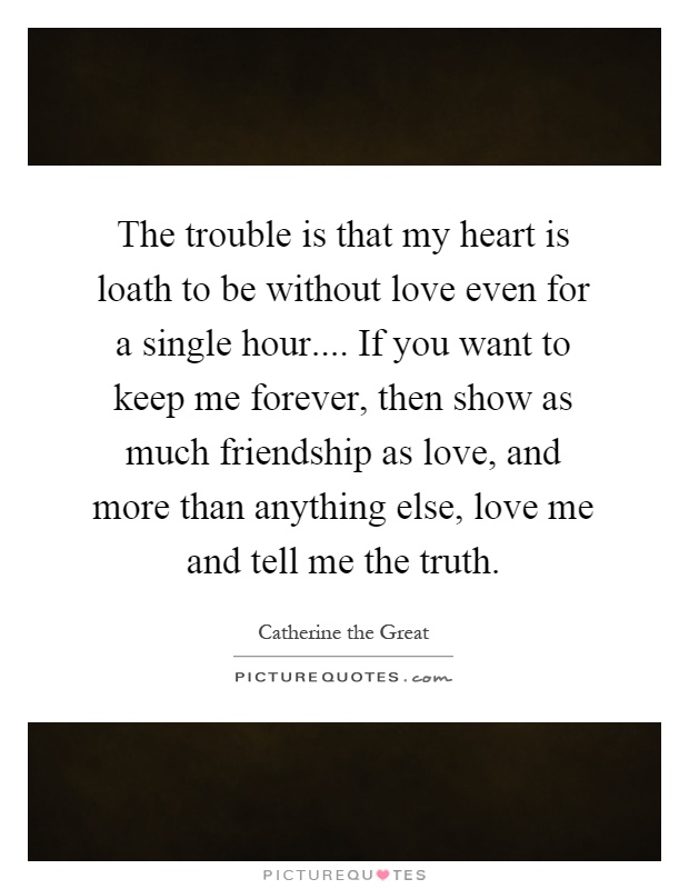The trouble is that my heart is loath to be without love even for a single hour.... If you want to keep me forever, then show as much friendship as love, and more than anything else, love me and tell me the truth Picture Quote #1