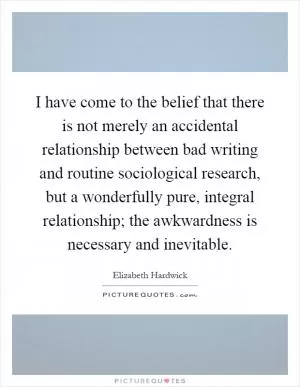 I have come to the belief that there is not merely an accidental relationship between bad writing and routine sociological research, but a wonderfully pure, integral relationship; the awkwardness is necessary and inevitable Picture Quote #1
