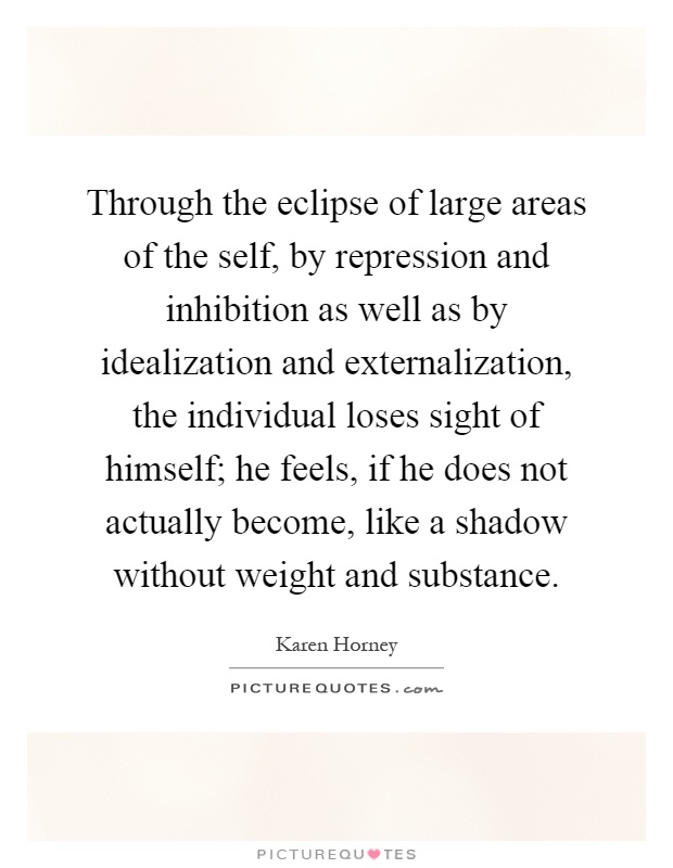 Through the eclipse of large areas of the self, by repression and inhibition as well as by idealization and externalization, the individual loses sight of himself; he feels, if he does not actually become, like a shadow without weight and substance Picture Quote #1