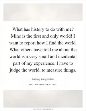 What has history to do with me? Mine is the first and only world! I want to report how I find the world. What others have told me about the world is a very small and incidental part of my experience. I have to judge the world, to measure things Picture Quote #1