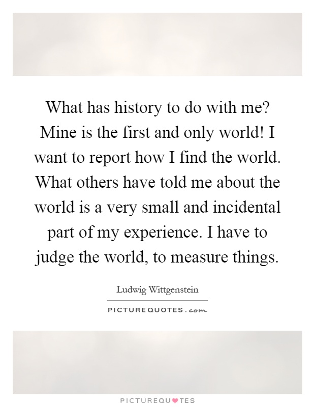 What has history to do with me? Mine is the first and only world! I want to report how I find the world. What others have told me about the world is a very small and incidental part of my experience. I have to judge the world, to measure things Picture Quote #1