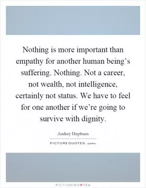 Nothing is more important than empathy for another human being’s suffering. Nothing. Not a career, not wealth, not intelligence, certainly not status. We have to feel for one another if we’re going to survive with dignity Picture Quote #1