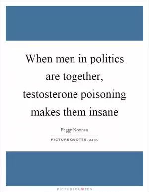 When men in politics are together, testosterone poisoning makes them insane Picture Quote #1