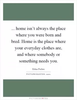 ... home isn’t always the place where you were born and bred. Home is the place where your everyday clothes are, and where somebody or something needs you Picture Quote #1