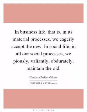 In business life, that is, in its material processes, we eagerly accept the new. In social life, in all our social processes, we piously, valiantly, obdurately, maintain the old Picture Quote #1