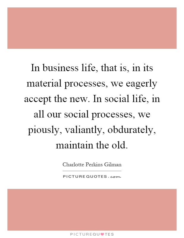 In business life, that is, in its material processes, we eagerly accept the new. In social life, in all our social processes, we piously, valiantly, obdurately, maintain the old Picture Quote #1