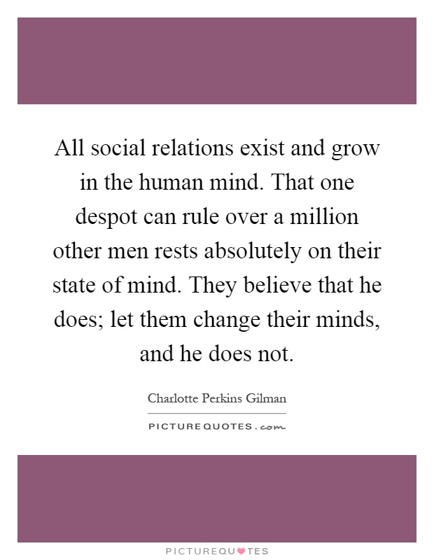 All social relations exist and grow in the human mind. That one despot can rule over a million other men rests absolutely on their state of mind. They believe that he does; let them change their minds, and he does not Picture Quote #1