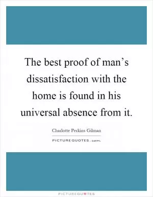 The best proof of man’s dissatisfaction with the home is found in his universal absence from it Picture Quote #1