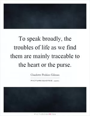 To speak broadly, the troubles of life as we find them are mainly traceable to the heart or the purse Picture Quote #1
