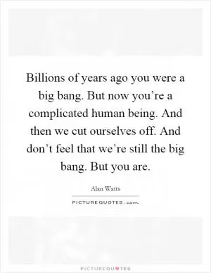 Billions of years ago you were a big bang. But now you’re a complicated human being. And then we cut ourselves off. And don’t feel that we’re still the big bang. But you are Picture Quote #1