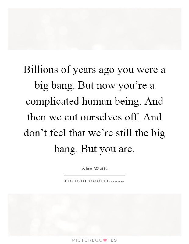 Billions of years ago you were a big bang. But now you're a complicated human being. And then we cut ourselves off. And don't feel that we're still the big bang. But you are Picture Quote #1