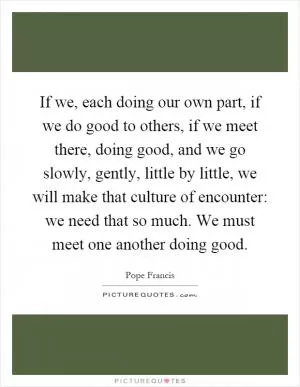 If we, each doing our own part, if we do good to others, if we meet there, doing good, and we go slowly, gently, little by little, we will make that culture of encounter: we need that so much. We must meet one another doing good Picture Quote #1