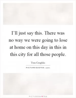 I’ll just say this. There was no way we were going to lose at home on this day in this in this city for all those people Picture Quote #1