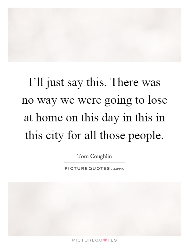 I'll just say this. There was no way we were going to lose at home on this day in this in this city for all those people Picture Quote #1