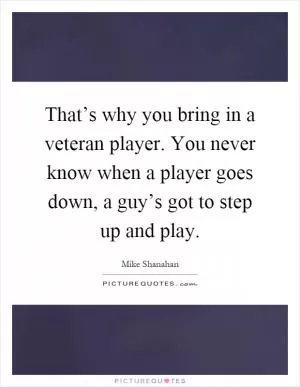 That’s why you bring in a veteran player. You never know when a player goes down, a guy’s got to step up and play Picture Quote #1