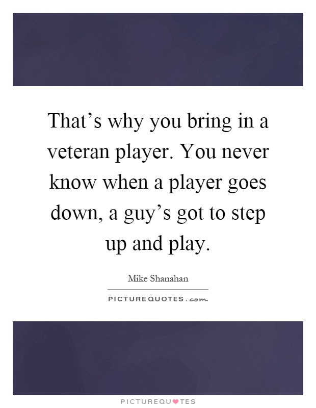 That's why you bring in a veteran player. You never know when a player goes down, a guy's got to step up and play Picture Quote #1