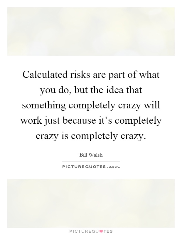 Calculated risks are part of what you do, but the idea that something completely crazy will work just because it's completely crazy is completely crazy Picture Quote #1