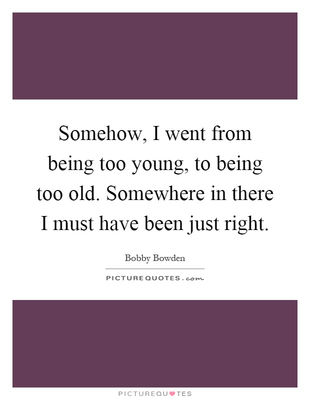 Somehow, I went from being too young, to being too old. Somewhere in there I must have been just right Picture Quote #1
