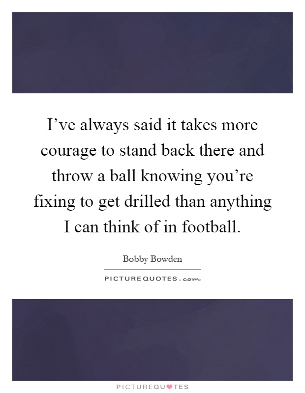 I've always said it takes more courage to stand back there and throw a ball knowing you're fixing to get drilled than anything I can think of in football Picture Quote #1