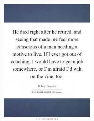 He died right after he retired, and seeing that made me feel more conscious of a man needing a motive to live. If I ever got out of coaching, I would have to get a job somewhere, or I’m afraid I’d wilt on the vine, too Picture Quote #1