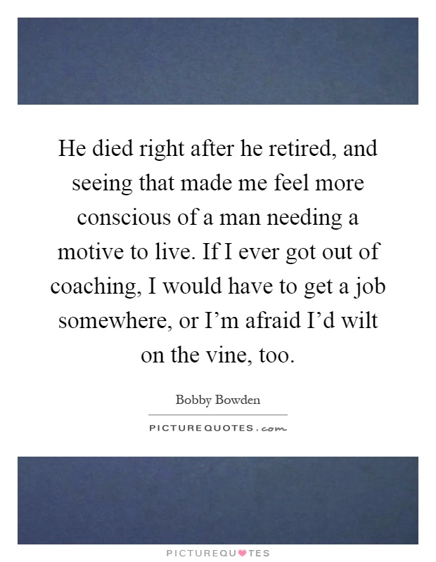 He died right after he retired, and seeing that made me feel more conscious of a man needing a motive to live. If I ever got out of coaching, I would have to get a job somewhere, or I'm afraid I'd wilt on the vine, too Picture Quote #1