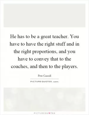 He has to be a great teacher. You have to have the right stuff and in the right proportions, and you have to convey that to the coaches, and then to the players Picture Quote #1
